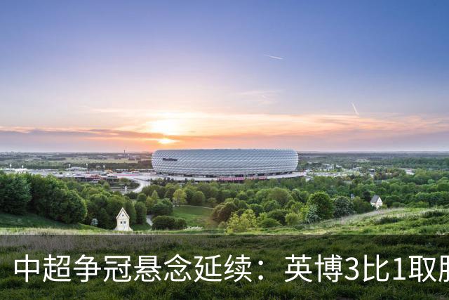 中超争冠悬念延续：英博3比1取胜，蓉城0比3负海港