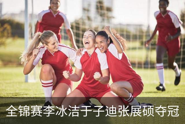 全锦赛李冰洁于子迪张展硕夺冠