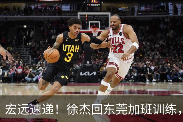 宏远速递！徐杰回东莞加班训练，徐昕归队心切，王仕鹏预言成真！