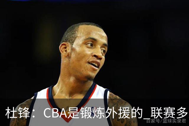 杜锋：CBA是锻炼外援的 联赛多少场也没用 国家队后卫支配球机会很小