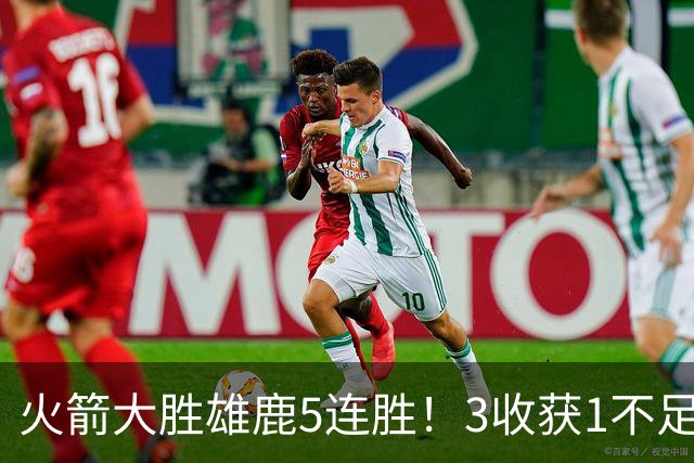 火箭大胜雄鹿5连胜！3收获1不足，双枪47分+饼王奇兵，残阵仍赢球
