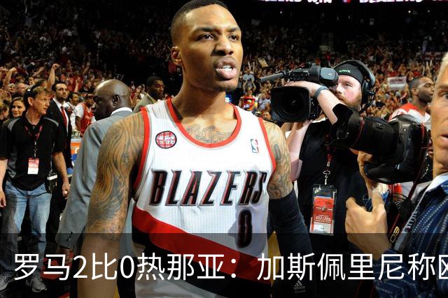 罗马2比0热那亚：加斯佩里尼称欧冠4比3失利后反弹无悬念