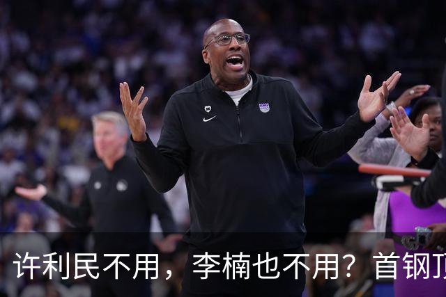 许利民不用，李楠也不用？首钢顶薪首秀只给8分钟，如此安排或另有深意