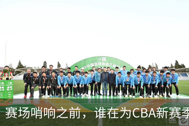 赛场哨响之前，谁在为CBA新赛季硬核“开路”？