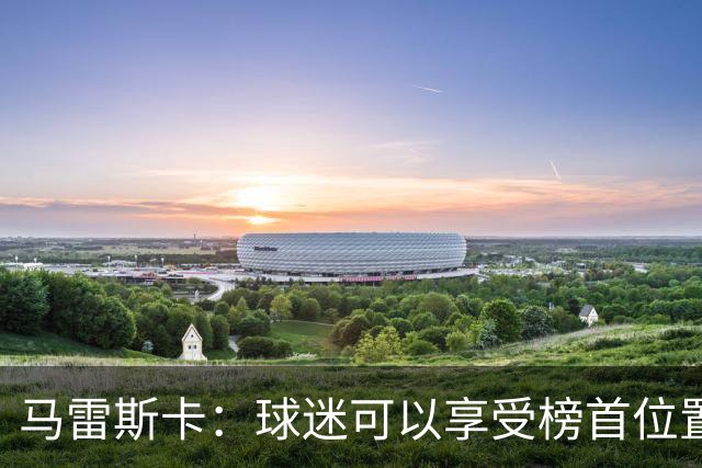 马雷斯卡：球迷可以享受榜首位置；我们要专注于继续提升