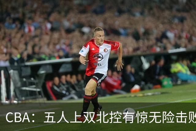CBA：五人上双北控有惊无险击败江苏