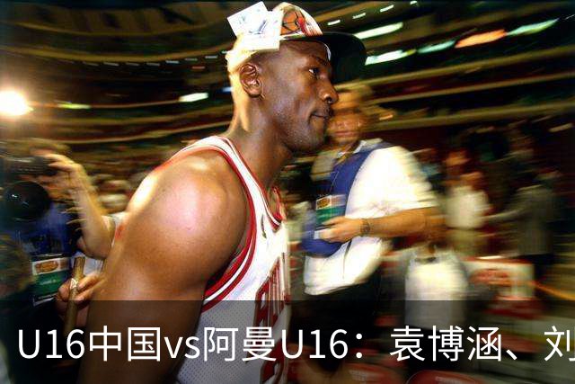 U16中国vs阿曼U16：袁博涵、刘宇洋出战，刘凯源、彭熙然首发